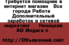 Требуется помощник в интернет-магазин - Все города Работа » Дополнительный заработок и сетевой маркетинг   . Ненецкий АО,Индига п.